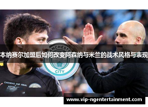 本纳赛尔加盟后如何改变阿森纳与米兰的战术风格与表现