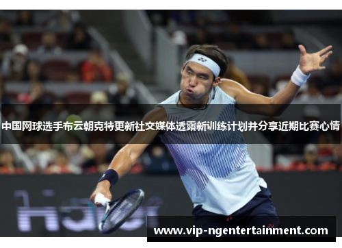 中国网球选手布云朝克特更新社交媒体透露新训练计划并分享近期比赛心情