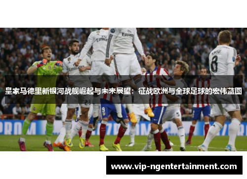 皇家马德里新银河战舰崛起与未来展望：征战欧洲与全球足球的宏伟蓝图