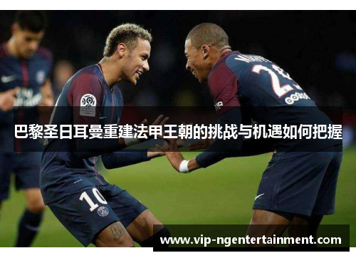 巴黎圣日耳曼重建法甲王朝的挑战与机遇如何把握