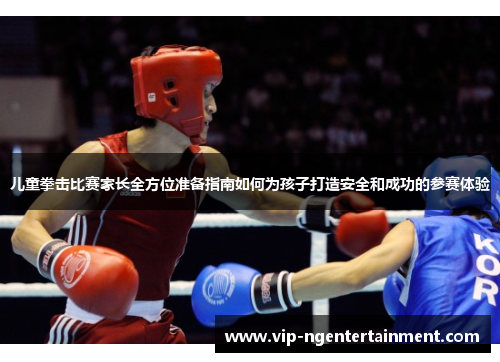 儿童拳击比赛家长全方位准备指南如何为孩子打造安全和成功的参赛体验