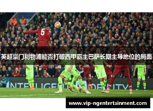 英超豪门利物浦能否打破西甲霸主巴萨长期主导地位的局面