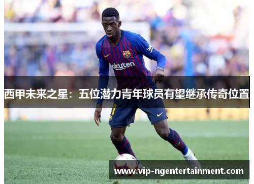 西甲未来之星：五位潜力青年球员有望继承传奇位置