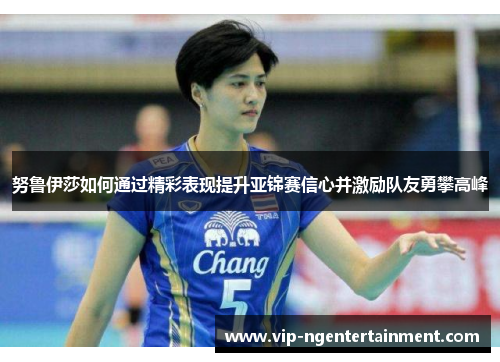 努鲁伊莎如何通过精彩表现提升亚锦赛信心并激励队友勇攀高峰