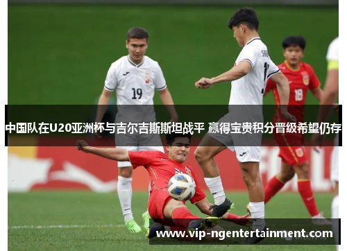 中国队在U20亚洲杯与吉尔吉斯斯坦战平 赢得宝贵积分晋级希望仍存