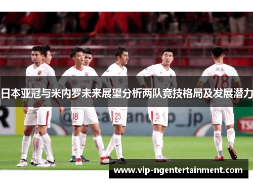 日本亚冠与米内罗未来展望分析两队竞技格局及发展潜力