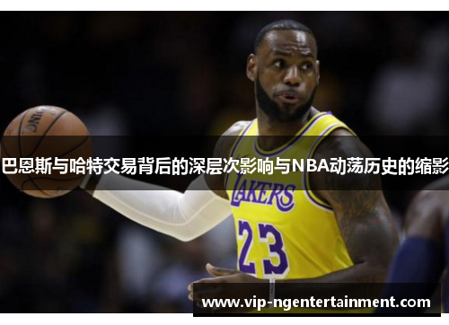 巴恩斯与哈特交易背后的深层次影响与NBA动荡历史的缩影