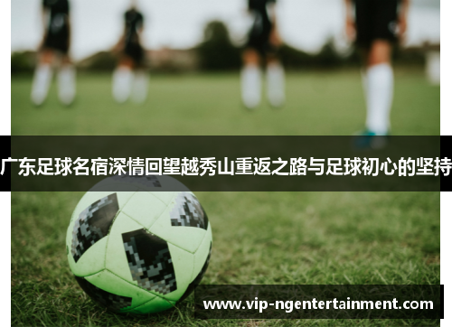 广东足球名宿深情回望越秀山重返之路与足球初心的坚持