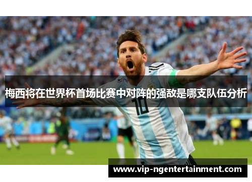 梅西将在世界杯首场比赛中对阵的强敌是哪支队伍分析