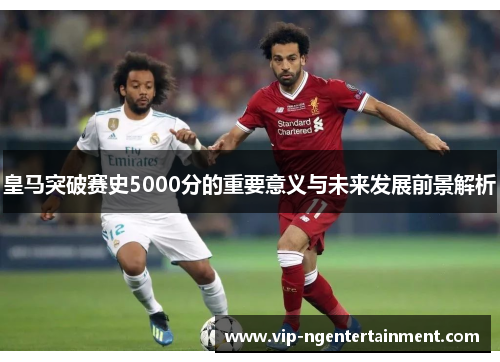 皇马突破赛史5000分的重要意义与未来发展前景解析