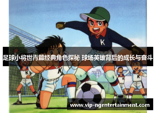 足球小将世青篇经典角色探秘 球场英雄背后的成长与奋斗