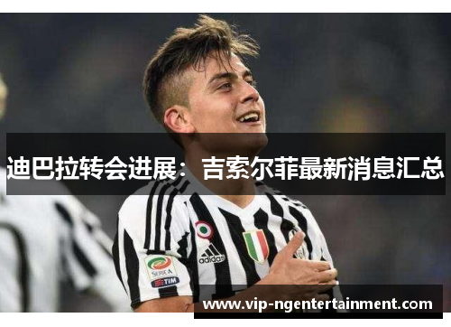 迪巴拉转会进展：吉索尔菲最新消息汇总