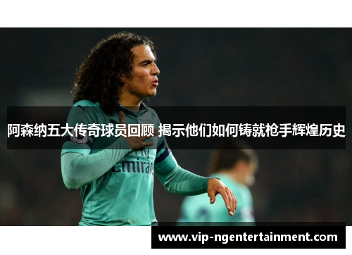 阿森纳五大传奇球员回顾 揭示他们如何铸就枪手辉煌历史