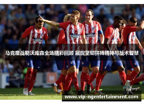 马竞鏖战勒沃库森全场精彩回顾 展现坚韧拼搏精神与战术智慧