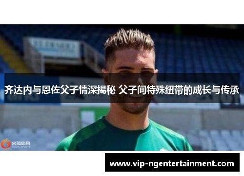 齐达内与恩佐父子情深揭秘 父子间特殊纽带的成长与传承