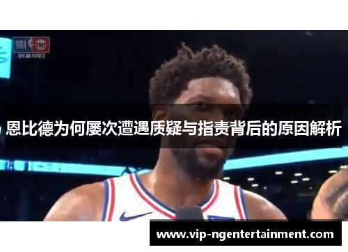 恩比德为何屡次遭遇质疑与指责背后的原因解析