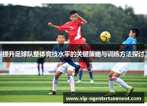 提升足球队整体竞技水平的关键策略与训练方法探讨