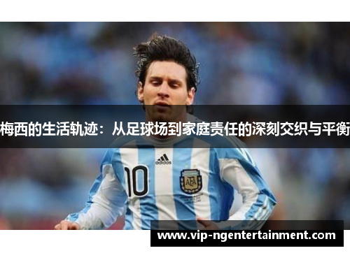 梅西的生活轨迹：从足球场到家庭责任的深刻交织与平衡