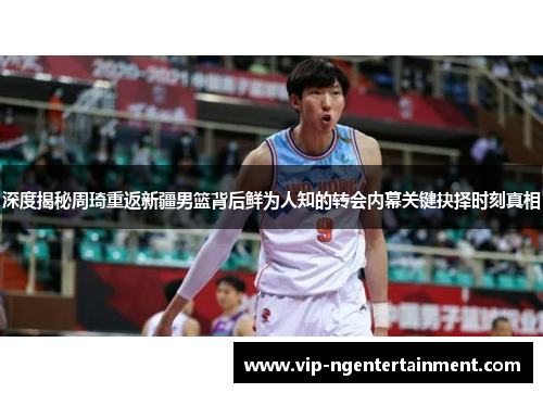深度揭秘周琦重返新疆男篮背后鲜为人知的转会内幕关键抉择时刻真相