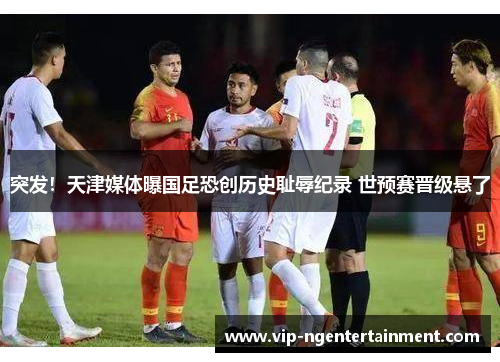 突发！天津媒体曝国足恐创历史耻辱纪录 世预赛晋级悬了