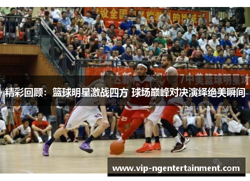 精彩回顾：篮球明星激战四方 球场巅峰对决演绎绝美瞬间
