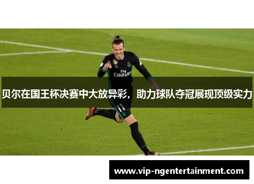 贝尔在国王杯决赛中大放异彩，助力球队夺冠展现顶级实力