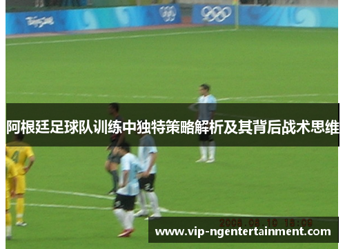 阿根廷足球队训练中独特策略解析及其背后战术思维