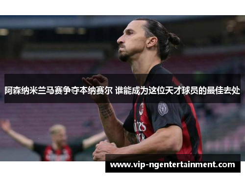 阿森纳米兰马赛争夺本纳赛尔 谁能成为这位天才球员的最佳去处