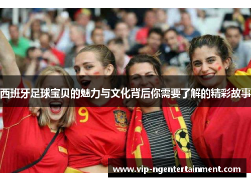 西班牙足球宝贝的魅力与文化背后你需要了解的精彩故事
