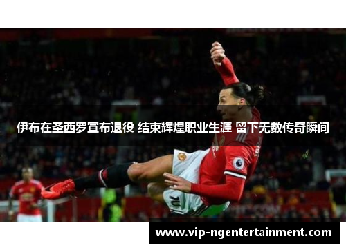 伊布在圣西罗宣布退役 结束辉煌职业生涯 留下无数传奇瞬间